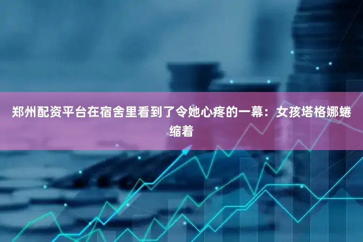 郑州配资平台在宿舍里看到了令她心疼的一幕：女孩塔格娜蜷缩着