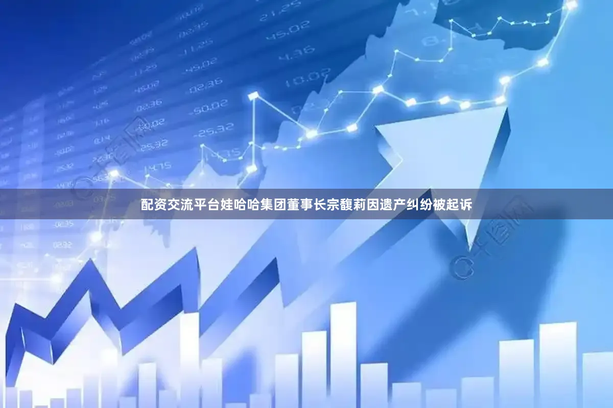 配资交流平台娃哈哈集团董事长宗馥莉因遗产纠纷被起诉