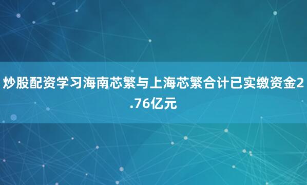 炒股配资学习海南芯繁与上海芯繁合计已实缴资金2.76亿元